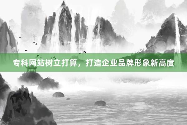 专科网站树立打算，打造企业品牌形象新高度