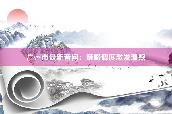 广州市最新音问：策略调度激发温煦