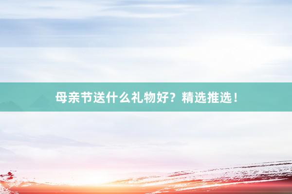 母亲节送什么礼物好？精选推选！